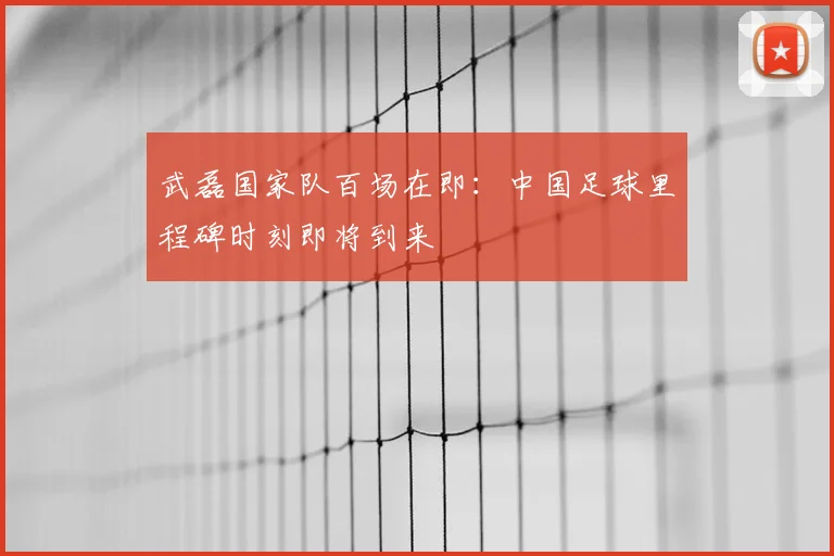 武磊国家队百场在即：中国足球里程碑时刻即将到来