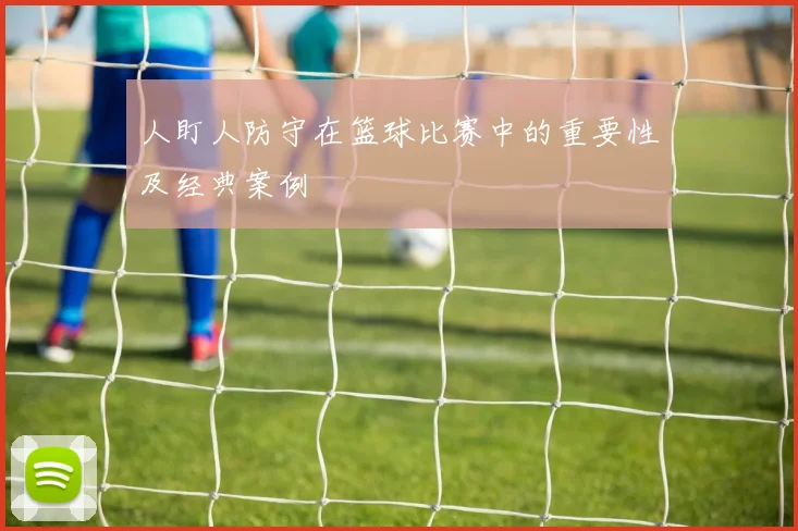 人盯人防守在篮球比赛中的重要性及经典案例