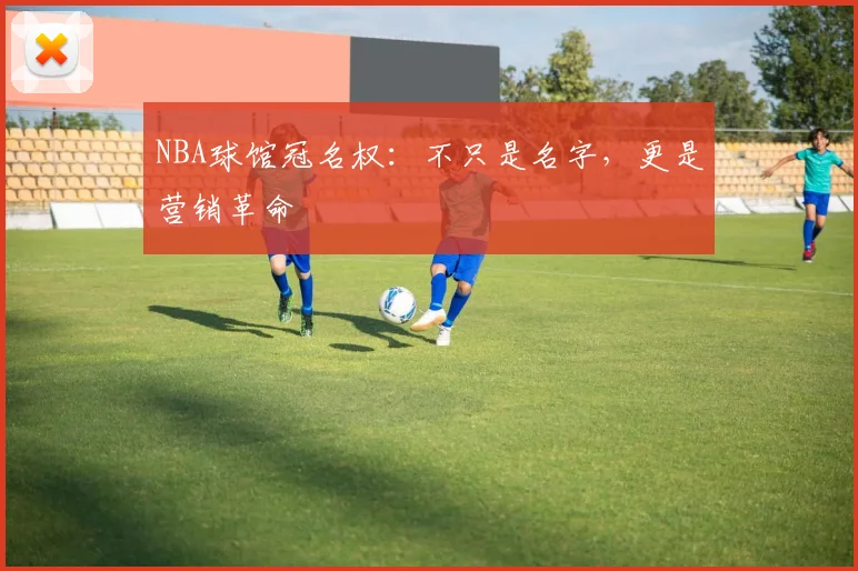 NBA球馆冠名权：不只是名字，更是营销革命