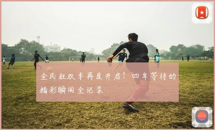 全民狂欢季再度开启!四年等待的精彩瞬间全记录
