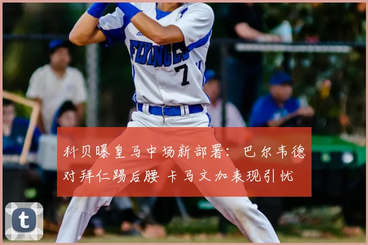 科贝曝皇马中场新部署：巴尔韦德对拜仁踢后腰 卡马文加表现引忧