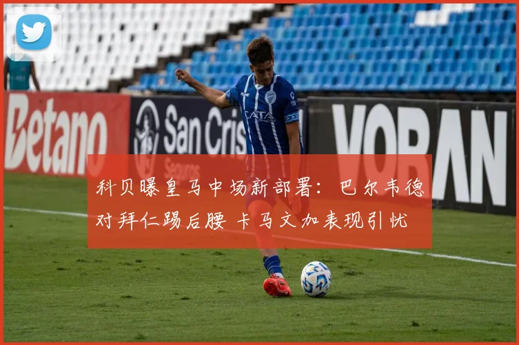 科贝曝皇马中场新部署：巴尔韦德对拜仁踢后腰 卡马文加表现引忧