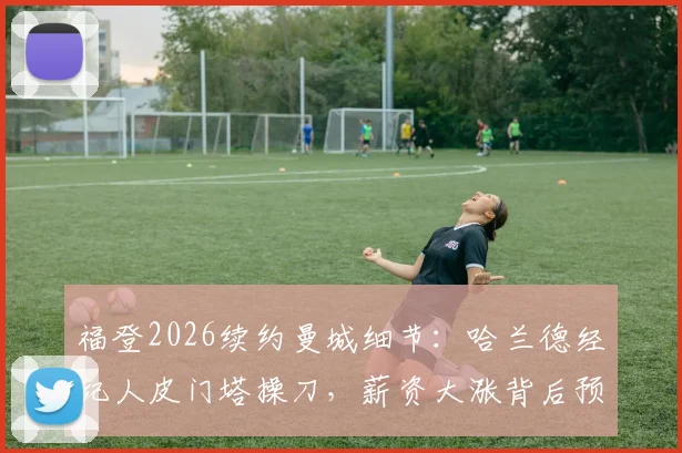 福登2026续约曼城细节：哈兰德经纪人皮门塔操刀，薪资大涨背后预示球队新核心确立