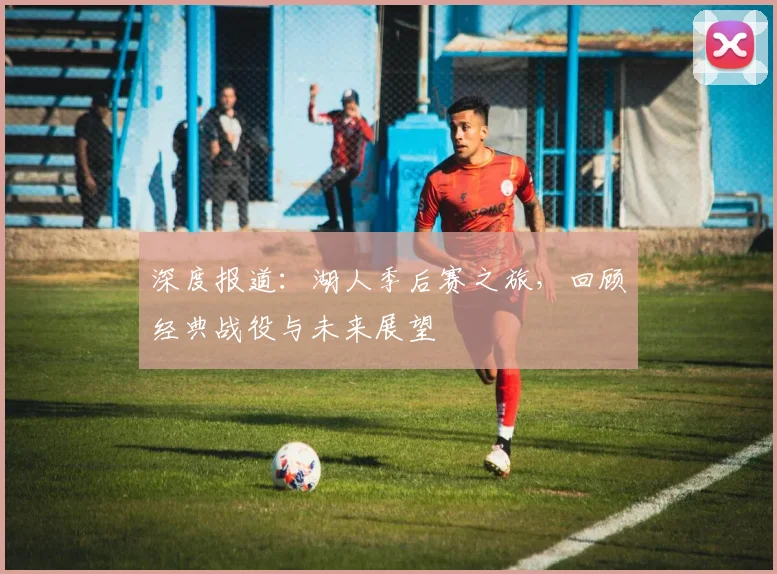 深度报道：湖人季后赛之旅，回顾经典战役与未来展望