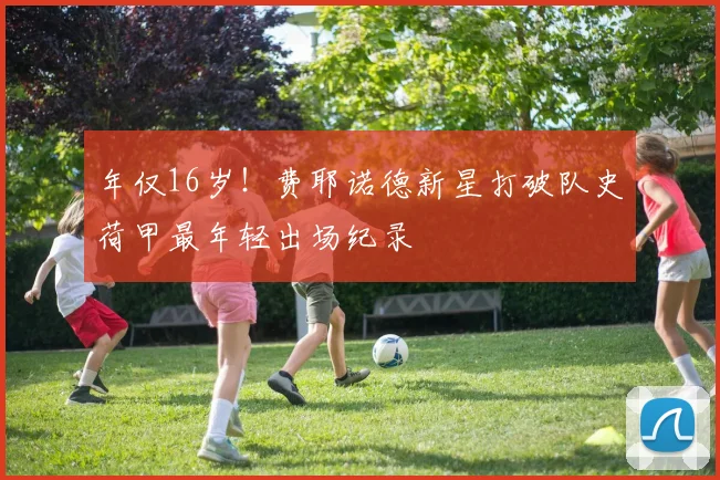 年仅16岁！费耶诺德新星打破队史荷甲最年轻出场纪录