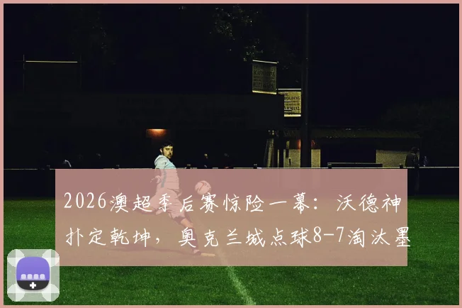 2026澳超季后赛惊险一幕：沃德神扑定乾坤，奥克兰城点球8-7淘汰墨尔本城闯入四强，点球决胜规则与门将扑救技术全解析