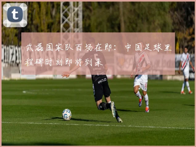 武磊国家队百场在即：中国足球里程碑时刻即将到来