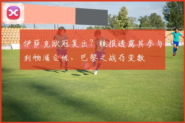 伊萨克欧冠复出？镜报透露其参与利物浦合练，巴黎之战存变数